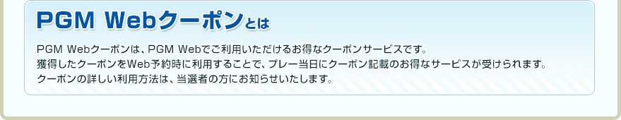 PGM Webクーポンとは PGM Webクーポンは、PGM Webでご利用いただけるお得なクーポンサービスです。獲得したクーポンをWeb予約時に利用することで、プレー当日にクーポン記載のお得なサービスが受けられます。
クーポンの詳しい利用方法は、当選者の方にお知らせいたします。