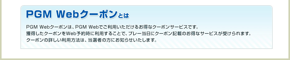 PGM Webクーポンとは PGM Webクーポンは、PGM Webでご利用いただけるお得なクーポンサービスです。獲得したクーポンをWeb予約時に利用することで、プレー当日にクーポン記載のお得なサービスが受けられます。
クーポンの詳しい利用方法は、当選者の方にお知らせいたします。