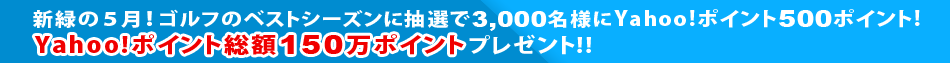 新緑の5月！ゴルフのベストシーズンに抽選で3,000名様にYahoo!ポイント500ポイント！Yahoo!ポイント総額150万ポイントのビッグチャンス！！