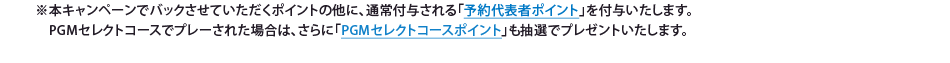 ※本キャンペーンでバックさせていただくポイントの他に、基本ポイントである「予約代表者ポイント」を付与いたします。PGMセレクトコースでプレーされた場合は、さらに「PGMセレクトコースポイント」も抽選でプレゼントいたします。また、「幹事様ウキウキウボーナスキャンペーン」にご応募いただいた方には、抽選で4,000名様にYahoo!ポイント3,000ポイントをプレゼントいたします。