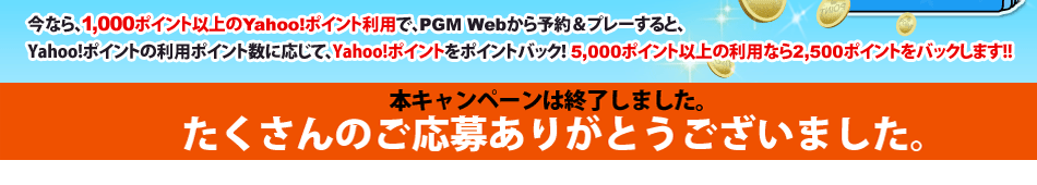 今なら 1,000ポイント以上のYahoo!ポイント利用で、PGM Webから予約＆プレーすると、Yahoo!ポイントの利用ポイント数に応じて、Yahoo!ポイントをポイントバック！5,000ポイント以上の利用なら2,500ポイントをバックします。