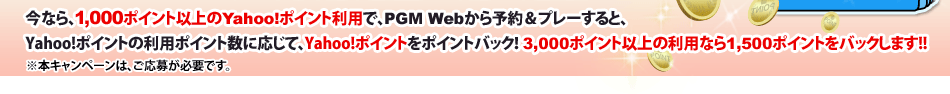 今なら 1,000ポイント以上のYahoo!ポイント利用で、PGM Webから予約＆プレーすると、Yahoo!ポイントの利用ポイント数に応じて、Yahoo!ポイントをポイントバック！5,000ポイント以上の利用なら2,500ポイントをバックします。