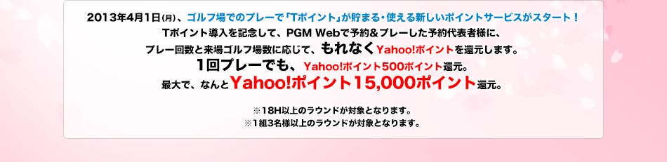 2013年4月1日(月)、ゴルフ場でのプレーで「Tポイント」が貯まる・使える新しいポイントサービスがスタート! Tポイント導入を記念して、PGM Webで予約＆プレーした予約代表者様に、プレー回数と来場ゴルフ場数に応じて、もれなくYahoo!ポイントを還元します。1回プレーでも、Yahoo!ポイント500ポイント還元。最大で、なんとYahoo!ポイント15,000ポイント還元。