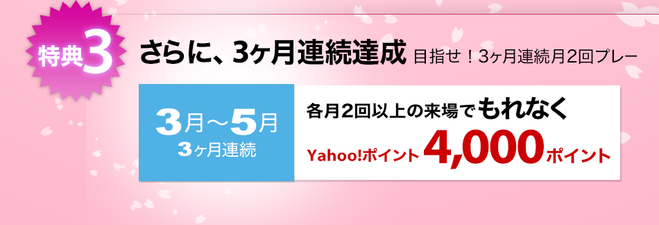 特典3：さらに、3ヶ月連続達成 目指せ!3ヶ月連続月2回プレー。3月～5月、3ヶ月連続各月2回以上の来場でもれなくYahoo!ポイント4,000ポイント
