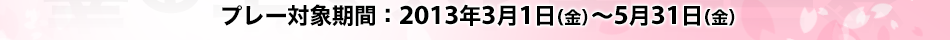 プレー対象期間：2013年3月1日(金)～5月31日(金)