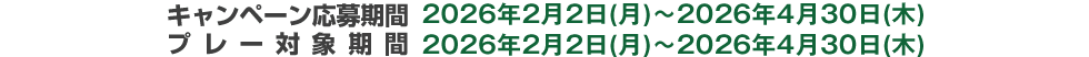 キャンペーン応募期間 2026年2月2日(月)～2026年4月30日(木)　プレー対象期間 2026年2月2日(月)～2026年4月30日(木)