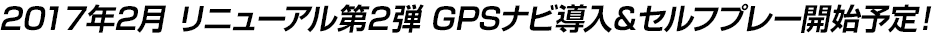 2017年2月 リニューアル第2弾 GPSナビ導入＆セルフプレー開始予定！