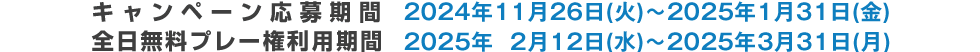 キャンペーン応募期間 2024年11月26日(火)～2025年1月31日(金)　全日無料プレー券利用期間 2025年2月12日(水)～2025年3月31日(月)