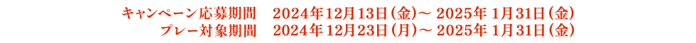 キャンペーン応募期間：2024年12月13日(金)～2025年1月31日(金) プレー対象期間：2024年12月23日(月)～2025年1月31日(金)